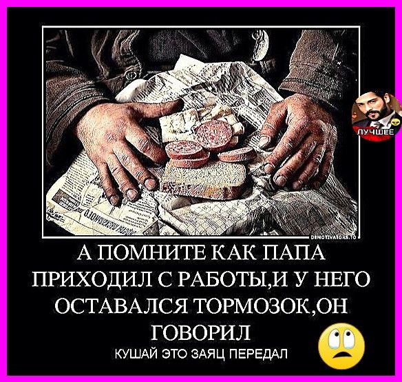 А ПОМНИТЕ КАК ПАПА ПРИХОДИЛ С РАБОТЫ, И У НЕГО ОСТАВАЛСЯ ТОРОМОЗОК, ОН ГОВОРИЛ КУШАЙ ЭТО ЗАЯ ПЕРЕДАЛ