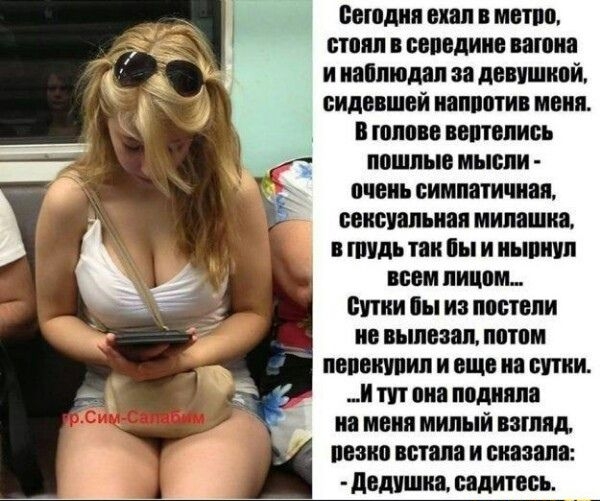 Сегодня ехал в метро, стоял в середине вагона и наблюдал за девушкой, сидевшей напротив меня. В голове вертелись пошлые мысли – очень симпатичная, сексуальная милушка. В грудь так бы и… всем лицом. Сутки бы из постели не вылезал, потом перекурил и ещё на сутки. И тут она подняла на меня милый взгляд, резко встала и сказала: - Дедушка, садитесь.