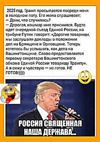 2025 год. Трамп просыпается посреди ночи в холодном поту. Его жена спрашивает: — Дони, что случилось? — Дорогая, кошмар мне приснился. Будто идёт очередной съезд Единой России, на трибуне Путин говорит: «Дорогие товарищи, мы заслушали доклады о положении дел по Брянщине и Орловщине. Теперь хотелось бы услышать, как делa на Вашингтоншине. Слово предоставляется первому секретарю Вашингтонского обкома Единой России товарищу Трампа. А я сижу и чувствую — не готов. НЕ ГОТОВ!!!)))).