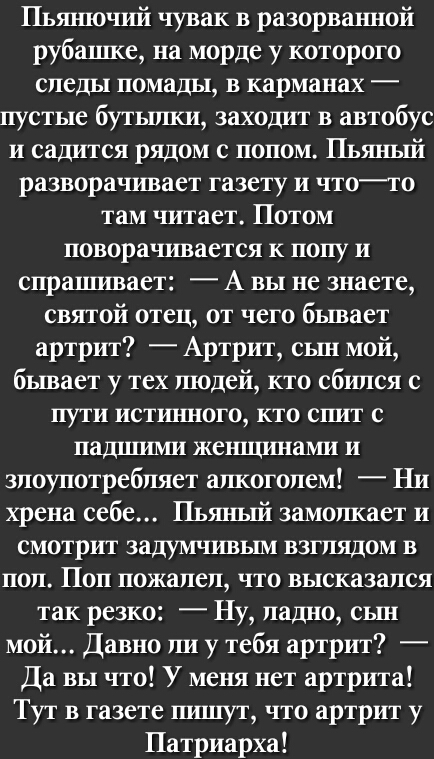 Пьянючий чувак в разорванной руба1ше на морде у которого следы помады в карманах _ пустые бутылки заходит в автобус и садится рядом с попом Пьяный разворачивает газету и чтото там читает Потом поворачивается К ПОПУ И спрашивает А вы не знаете святой отец от чего бывает артрит Артрит сьш мой бывает у тех людей кто сбился с пути истш шого кто спит с падшими женщинами и злоупотребляет алкоголем Ни хр