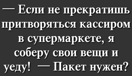 Если не прекратишь притворяться кассиром в супермаркете я соберу свои вещи и уеду Пакет нужен