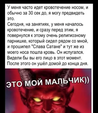 У меня часто идет кровотечение носом и обычно за 30 сек до я могу предвидеть это Сегодня на занятиях у меня началось кровотечение и сразу перед этим я повернулся к этому очень религиозному парнишке который сидел рядом со мной и прошипел Слава Сатане и тут же из моего носа пошла кровь Он испугался Видели бы вы его лицо в этот момент После этого он ушел домой до конце дня