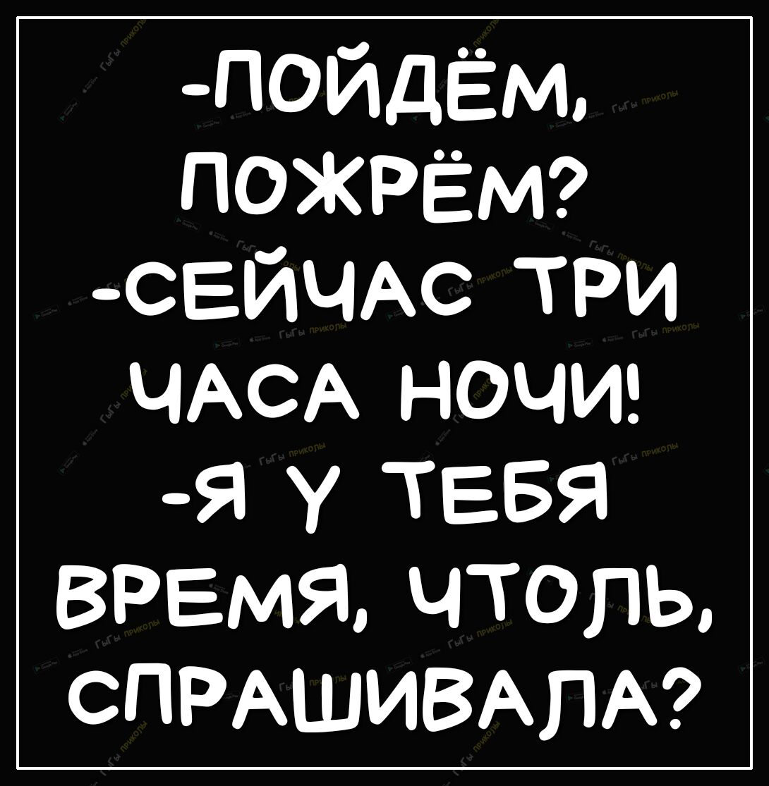_пойдЁм ПОЖРЁМ СЕЙЧАС три ЧАСА НОЧИ Я У ТЕБЯ ВРЕМЯ ЧТОПЬ СПРАШИВАПА