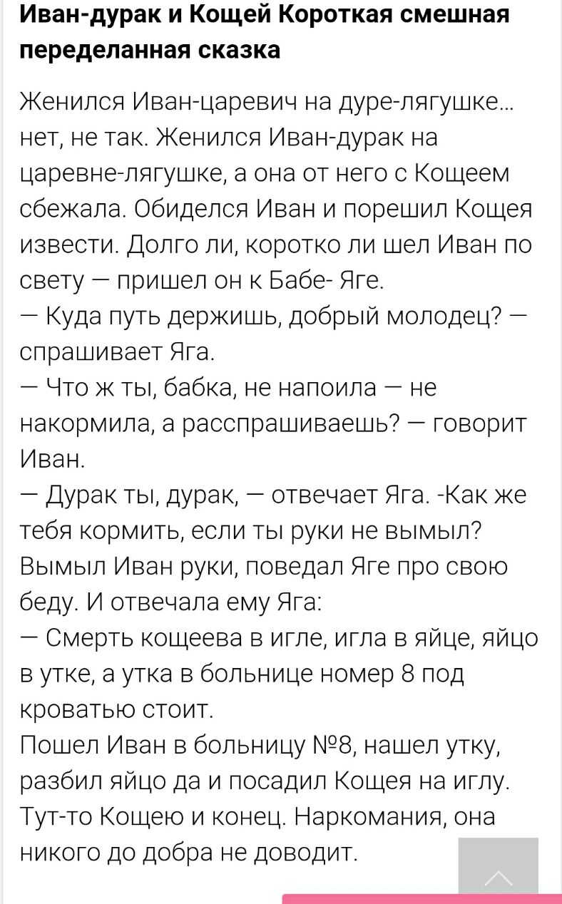 Иван дурак и Кощей Короткая смешная переделанная сказка Женился Иванцаревич на дуралягушке нет не так Женился Иван дурак на царевне лягушке а она от него с Кощеем сбежала Обиделся Иван и поремил Кощея извести Долго ли коротко ли цел Иван по свету пришел он к Бабе Яге Куда путь держишь добрый молодец спрашивает Яга Что ж ты бабка не напоила не накормила а расспрашиваешь говорит Иван Дурак ты дурак 