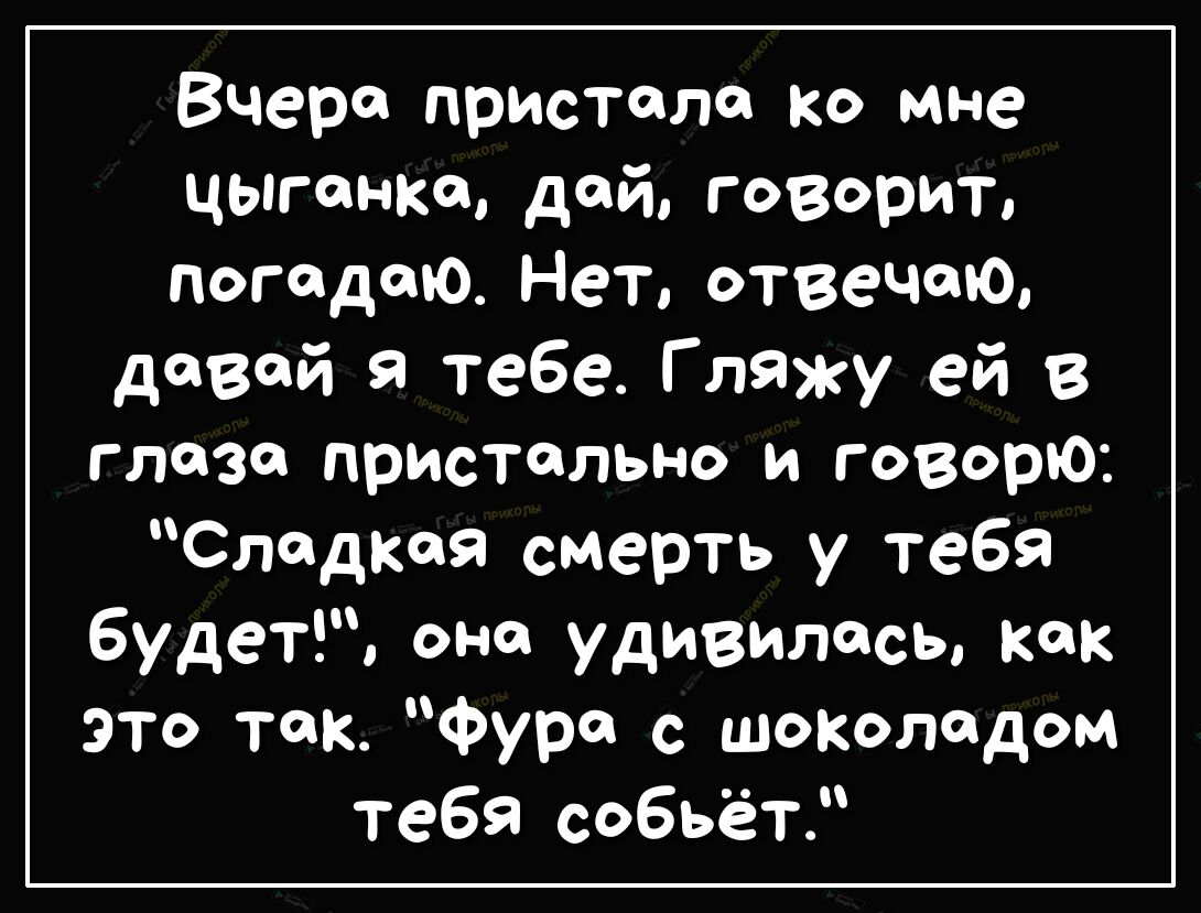 Вчера пристало ко мне цыганка дой говорит попадаю Нет отвечаю дФВФй Я тебе Г лажу ей в глаза пристально и говорю сладкая смерть у тебя будет оне удивилась как это так Фут с шоколадом тебя собьёт
