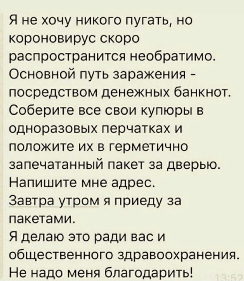 Я не хочу никого пугать но короновирус скоро распространится необратимо Основной путь заражения посредством денежных банкнот Соберите все свои купюры в одноразовых перчатках и положите их в герметично запечатанный пакет за дверью Напишите мне адрес Завтра утром я приеду за пакетами Я делаю это ради вас и общественного здравоохранения Не надо меня благодарить
