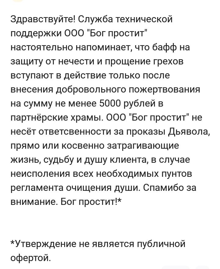 Здравствуйте Служба технической поддержки 000 Бог простит настоятельно напоминает что бафф на защиту от нечести и прощение грехов вступают в действие только после внесения добровольного пожертвования на сумму не менее 5000 рублей в партнёрские храмы 000 Бог простит не несёт ОТЕЕТСЕЕННОСТИ за ПрОКЗЭЫ ДЬЯЕОПЗ прямо или косвенно затрагивающие жизнь судьбу и душу клиента в случае неиспопения всех необ