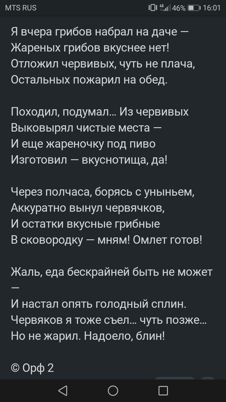 МТ5 ву 101 146 Ш 1607 Я вчера грибов набрал на даче Жареных грибов вкуснее нет Отложил червивых чуть не плача Остальных пожарил на обед Походил подумал Из червивых Выковырял чистые места И еще жареночку под пиво Изготовил вкуснотища да Через полчаса борясь с уныньем Аккуратно вынул червячков И остатки вкусные грибные В сковородку мням Омлет готов Ж