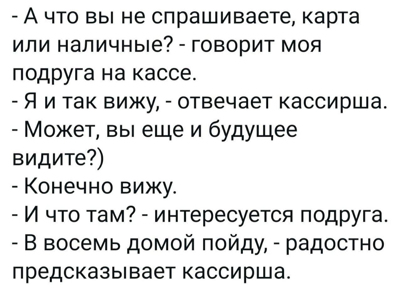 - А что вы не спрашиваете, карта или наличные? - говорит моя подруга на кассе.\n- Я и так вижу, - отвечает кассирша.\n- Может, вы еще и будущее видите?)\n- Конечно вижу.\n- И что там? - интересноcя подруга.\n- В восьем домой пойду, - радостно предсказывает кассирша.