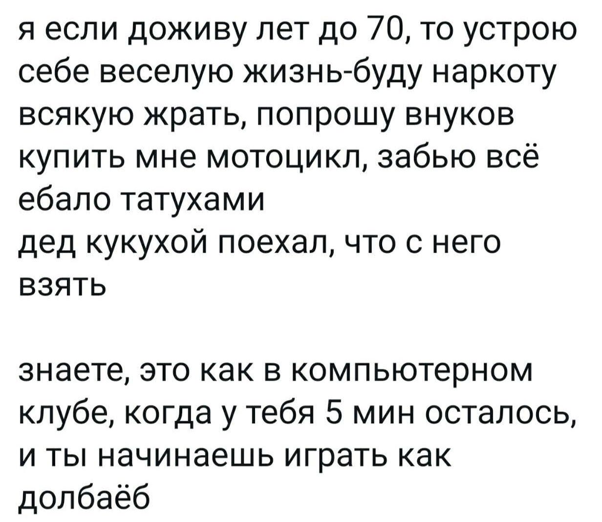 я если доживу лет до 70, то устрою себе весёлую жизнь-буду наркоту всякую жрать, попрошу внуков купить мне мотоцикл, забуду всё ебало татуками дед кукухой поехал, что с него взять

знаете, это как в компьютерном клубе, когда у тебя 5 мин осталось, и ты начинаешь играть как долбаеб
