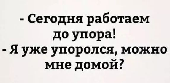 Сегодня работаем до упора Я уже упоролся можно мне домой