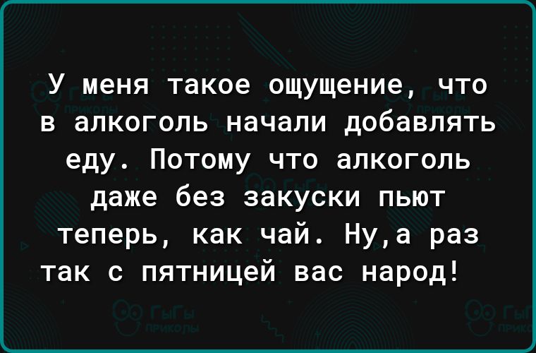 У меня такое ощущение что в алкоголь начали добавлять еду Потому что алкоголь даже без закуски пьют теперь как чай Нуа раз так с пятницей вас народ