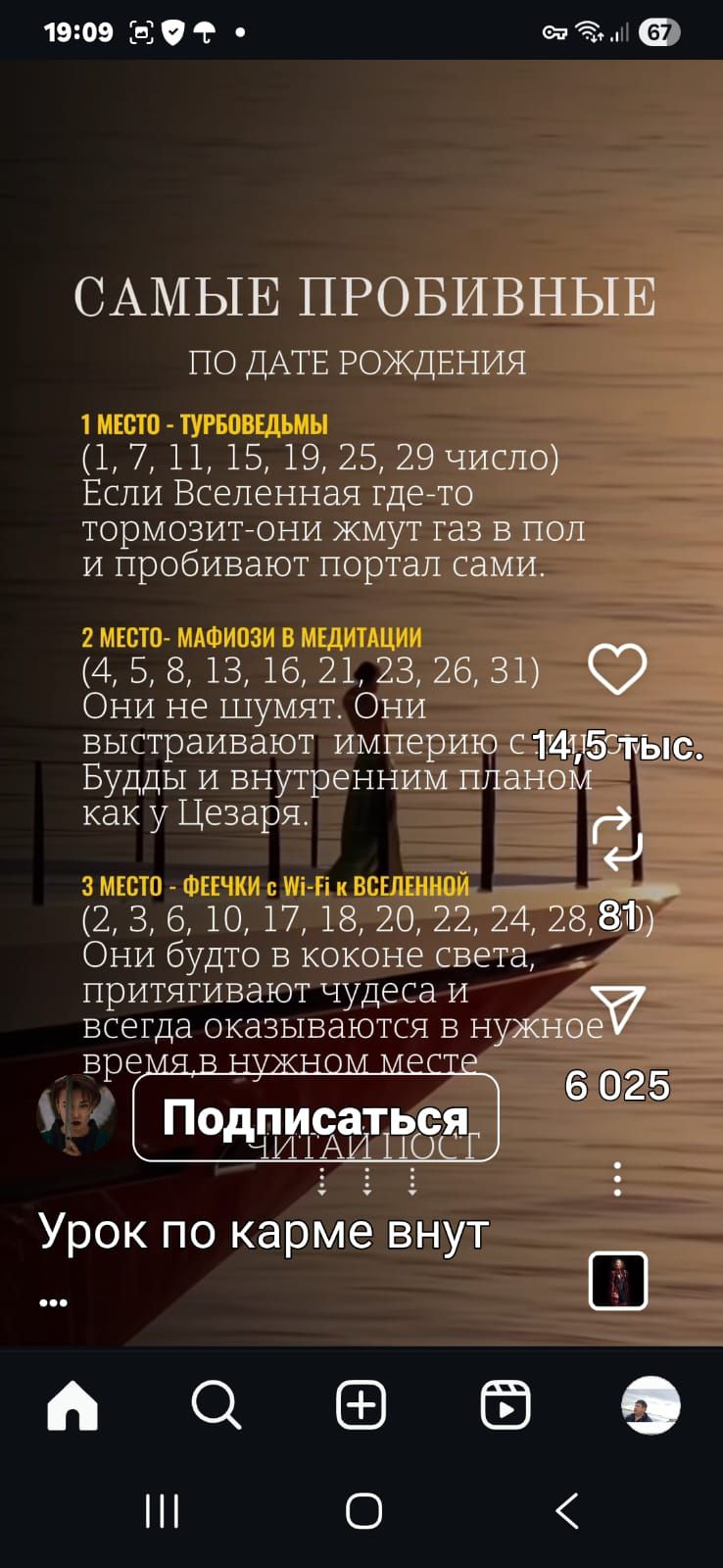 19:09 50 + . СОИ 67)

САМЫЕ ПРОБИВНЫЕ

ПО ДАТЕ РОЖДЕНИЯ

(1, 7, 11, 15,19, 2520 л
Если Вселенная где-то
тормозит-они жмут газ в поЛ
и пробивают портал сами.

(4, 5, 8, 13, 16, 21 23, 263}) Ф
Они не шумят. Они
выстраивают империю с14 5 у
Будды и внутренним планом.
как у Цезаря. ъ

: й —
(2, 3, 6, 10, 17, 18, 20,2272428,81)
Они будто в коконе света, —
притягивают чудеса и м
всегда оказываются в нужбов

время.в М 6025

псаться

Урок по карйе ёнут

л с е © 8
Т

