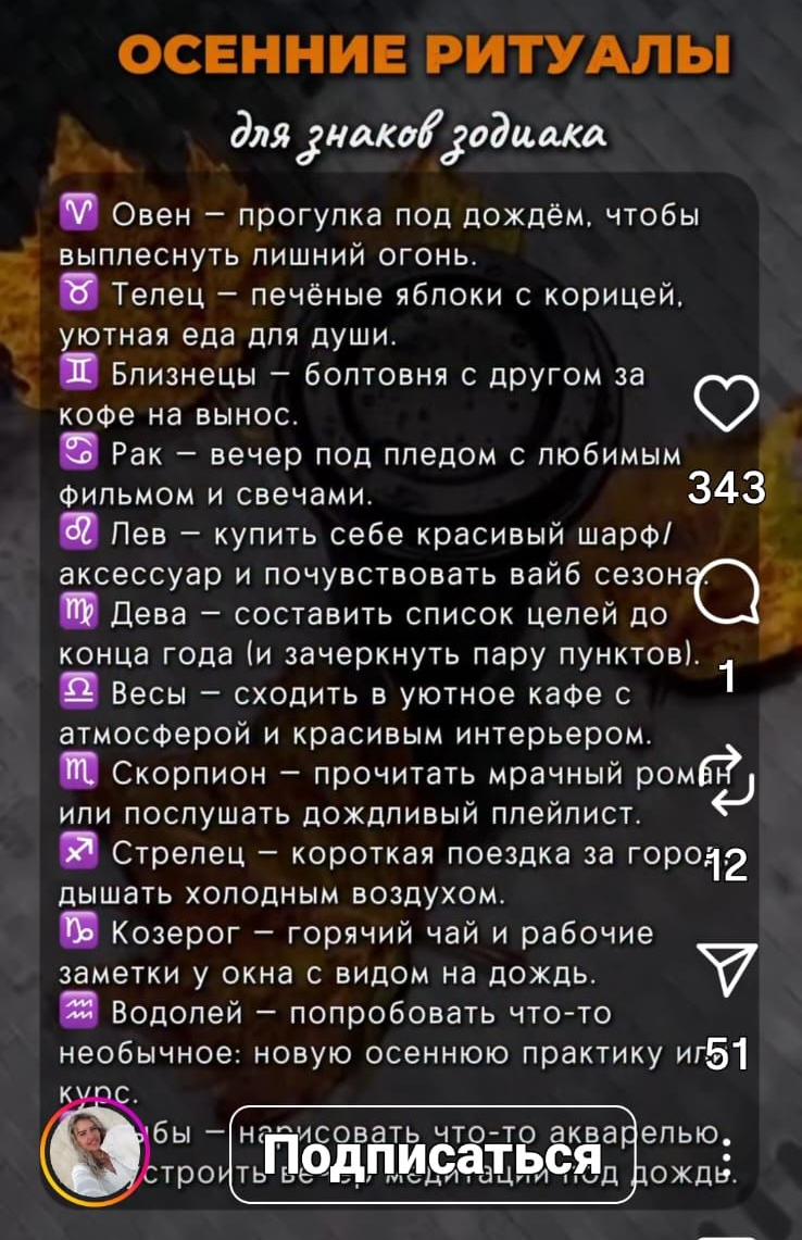 ОСЕННИЕ РИТУАЛЫ для знаков зодиака: ♈ Овен — прогулка под дождём, чтобы выплеснуть лишний огонь. ♉ Телец — печёные яблоки с корицей, уютная еда для души. ♊ Близнецы — болтовня с другом за кофе на вынос. ♋ Рак — вечер под пледом с любимым фильмом и свечами. ♌ Лев — купить себе красивый шарф и ощущать вайб сезона. ♍ Дева — составить список целей до конца года. ♎ Весы — идти в уютное кафе и наслаждаться интерьером. ♏ Скорпион — прочитать мрачный роман. ♐ Стрелец — короткая поездка за город, дышать холодным воздухом. ♑ Козерог — горячий чай и рабочие заметки у окна. ♒ Водолей — попробовать что-то новое осенью. ♓ Рыбы — вечерний ритуал медитации перед сном.