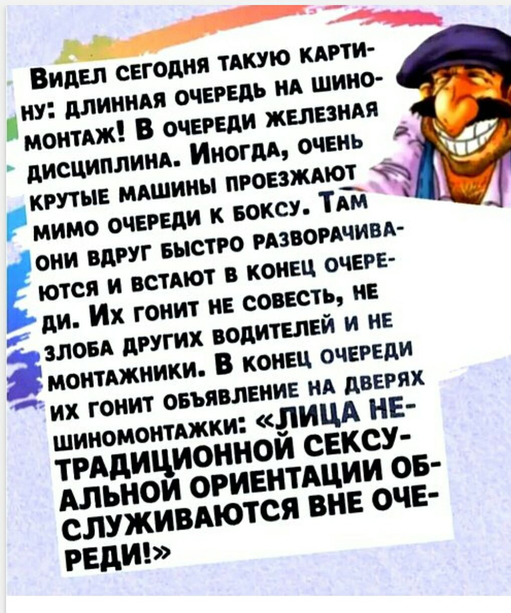 Видел сегодня такую картину: длинная очередь на шиномонтаж! В очереди железная дисциплина. Иногда очень крутые машины проезжают мимо очереди к боксу. Там они вдруг быстро разворачиваются и встают в конец очереди. Их гонит не совесть, не злоба других водителей и не монтажники. В конце очереди шиномонтажники: лица не традиционной сексуальной ориентации обслуживаются вне очереди!