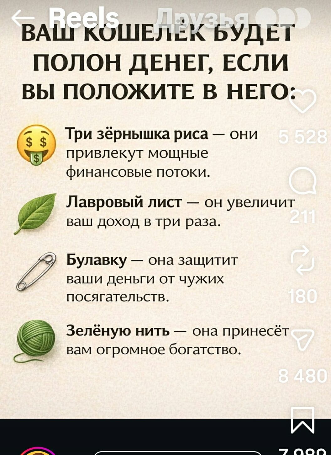 ВАШ КОШЕЛЕК БУДЕТ ПОЛОН ДЕНЕГ, ЕСЛИ ВЫ ПОЛОЖИТЕ В НЕГО:
Три зёрнышка риса — они привлекут мощные финансовые потоки.
Лавровый лист — он увеличит ваш доход в три раза.
Булавку — она защитит ваши деньги от чужих похищательств.
Зелёную нить — она принесёт вам огромное богатство.