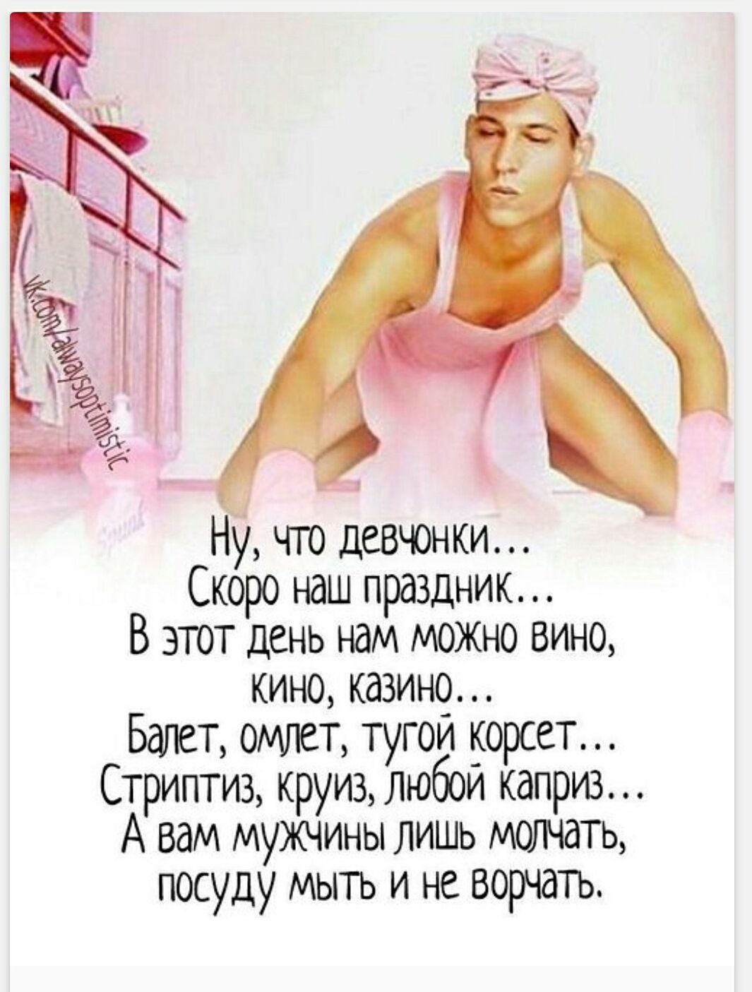 Ну, что девчонки...
Скоро наш праздник...
В этот день нам можно вино,
кино, казино...
Балет, омлет, тугой корсет...
Стриптиз, круиз, любой каприз...
А вам мужчины лишь молчать,
посуду мыть и не ворчать.