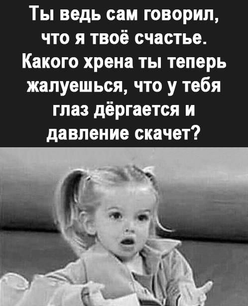 Ты ведь сам говорил что я твоё счастье Какого хрена ты теперь жалуешься что у тебя глаз дёргается и давление скачет