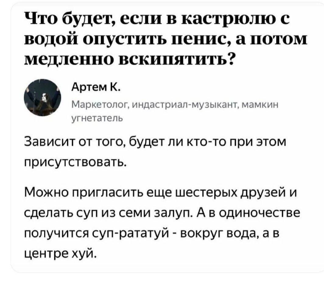 Что будет если в кастрюлю с ВОдОй опустить пенис а потом медленно вскипятить Артем К Маркетолог индастриал музыкант мамкин угнетатель Зависит от того будет ли кто то при этом присутствовать Можно пригласить еще шестерых друзей и сделать суп из семи залуп А в одиночестве получится суп рататуй вокруг вода а в центре хуй