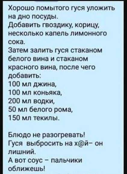 Хорошо помытого гуся уложить на дно посуды Добавить гвоздику корицу несколько капель лимонного сока Затем залить гуся стаканом белого вина и стаканом красного вина после чего добавить 100 мл джина 100 мл коньяка 200 мл водки 50 мл белого рома 150 мл текилы Блюдо не разогревать Гуся выбросить на хй он лишний А вот соус пальчики оближешь