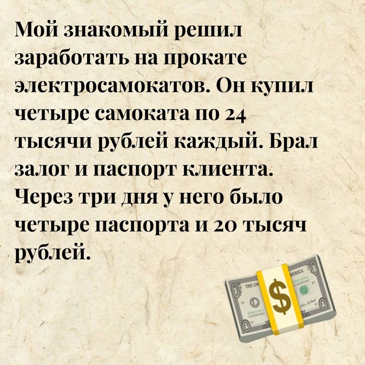 Мой знакомый решил заработать на прокате электросамокатов Он купил четыре самоката по 24 тысячи рублей каждый Брал залог и паспорт клиента Через три дня у него было четыре паспорта и 20 тЫсЯч рублей