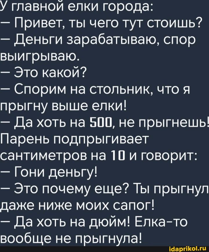 У главной елки города Привет ты чего тут стоишь Деньги зарабатываю спор выигрываю Это какой Спорим на стольник что я прыгну выше елки Да хоть на 500 не прыгнешь Парень подпрыгивает сантиметров на 10 и говорит Гони деньгу Это почему еще Ты прыгнул даже ниже моих сапог Да хоть на дюйм Елка то вообще не прыгнула 1аарйкоги