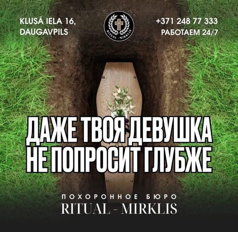 ДАЖЕ ТВОЯ ДЕВУШКА НЕ ПОПРОСИТ ГЛУБЖЕ
ПОХОРОННОЕ БЮРО RITUAL - MIRKLIS
КЛУША ИЕЛА 16, DAUGAVPILS
+371 248 77 333
РАБОТАЕМ 24/7