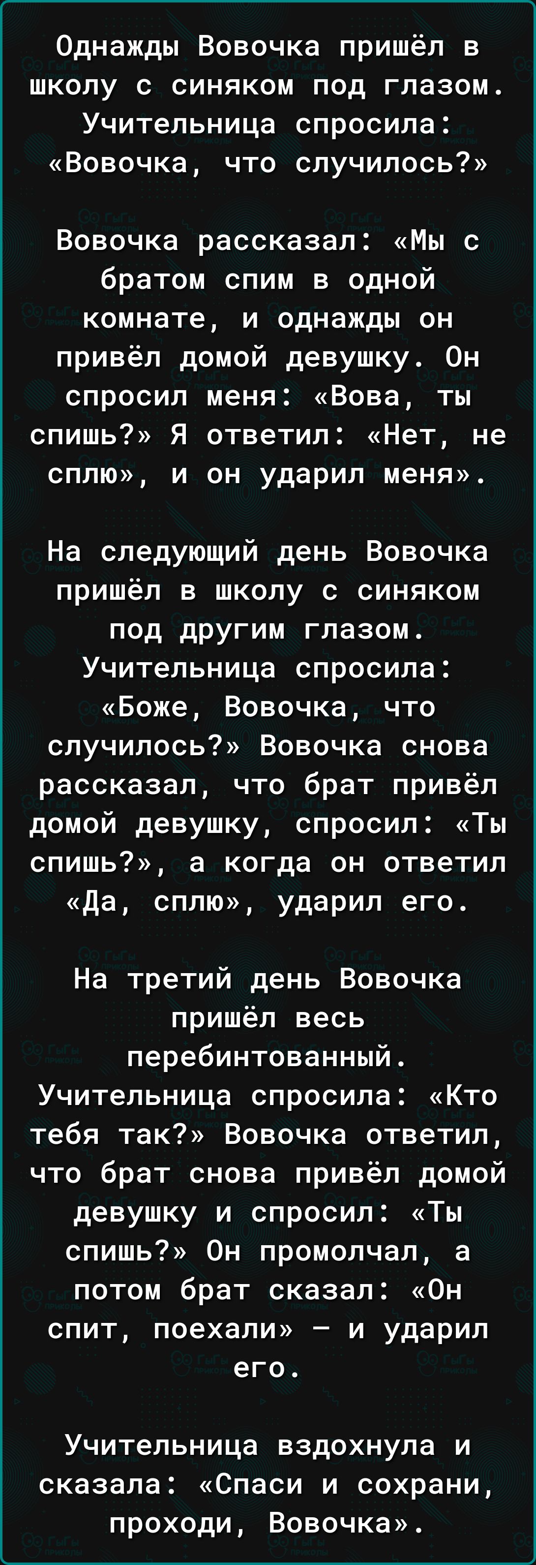 Однажды Вовочка пришёл в школу с синяком под глазом Учительница спросила Вовочка что случилось Вовочка рассказал Мы с братом спим в одной комнате и однажды он привёл домой девушку Он спросил меня Вова ты спишь Я ответил Нет не сплю и он ударил меня На следующий день Вовочка пришёл в школу с синяком под другим глазом Учительница спросила Боже Вовочк