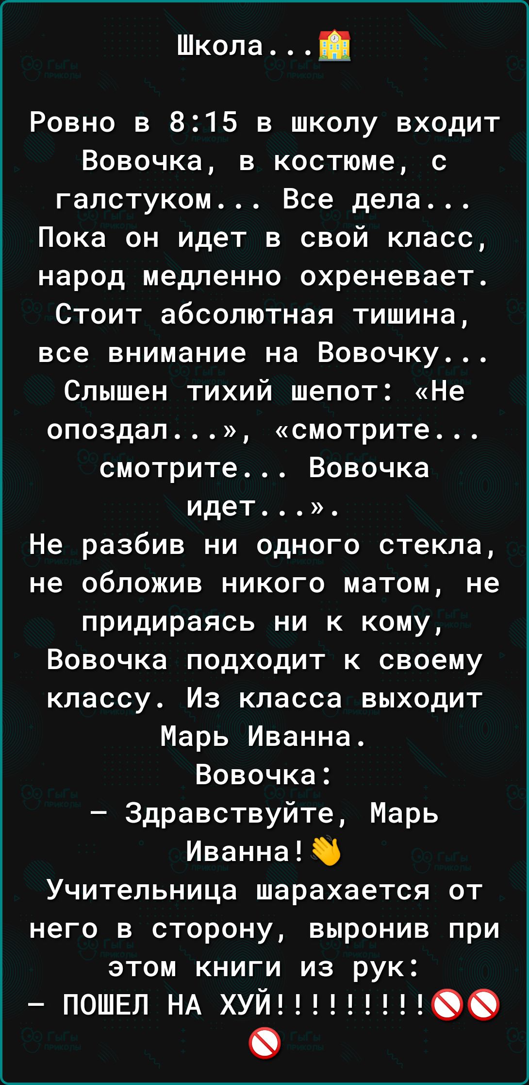 Школа Ровно в 815 в школу входит Вовочка в костюме с галстуком Все дела Пока он идет в свой класс народ медленно охреневает Стоит абсолютная тишина все внимание на Вовочку Слышен тихий шепот Не опоздал смотрите смотрите Вовочка идет Не разбив ни одного стекла не обложив никого матом не придираясь ни к кому Вовочка подходит к своему классу Из класса