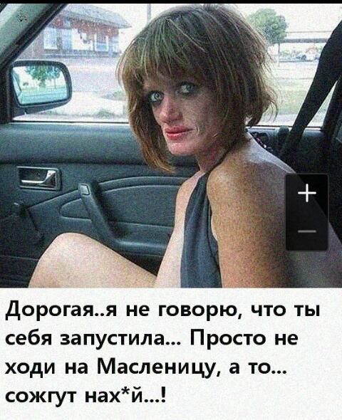 дорогаяя не говорю что ты себя запустила Просто не ходи на Масленицу а то сожгут нахй