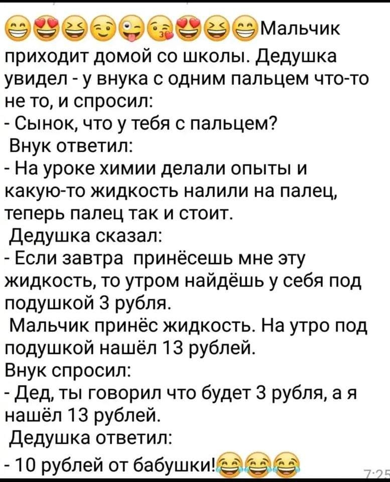 приходит домой со школы Дедушка увидел у внука с одним пальцем что то не то и спросил Сынок что у тебя с пальцем Внук ответил На уроке химии делали опыты и какуюто жидкость налили на палец теперь палец так и стоит Дедушка сказал Если завтра принёсешь мне эту жидкость то утром найдёшь у себя под подушкой 3 рубля Мальчик принёс жидкость На утро под подушкой нашёл 13 рублей Внук спросил Дед ты говори