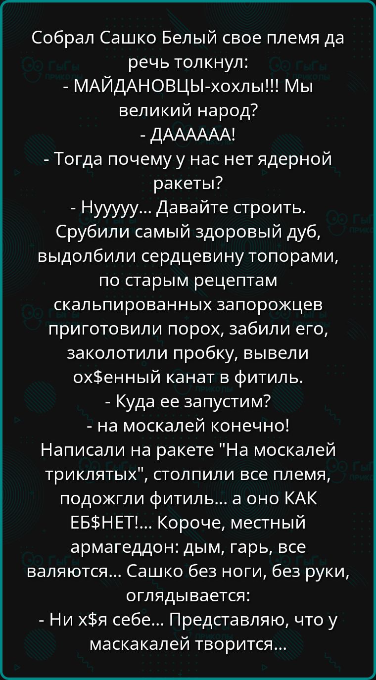 Собрал Сашко Белый свое племя да речь толкнул МАЙДАНОВЦЫ хохлы Мы великий народ ДАААААА Тогда почему у нас нет ядерной ракеты Нууууу Давайте строить Срубили самый здоровый дуб выдолбили сердцевину топорами по старым рецептам скальпированных запорожцев приготовили порох забили его заколотили пробку вывели охенный канат в фитиль Куда ее запустим на м