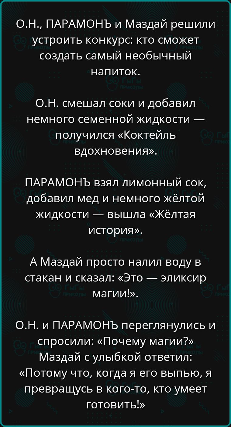 ОН ПАРАМОНЪ и Маздай решили устроить конкурс кто сможет создать самый необычный напиток ОН смешал соки и добавил немного семенной жидкости получился Коктейль вдохновения ПАРАМОНЬЪ взял лимонный сок добавил мед и немного жёлтой жидкости вышла Жёлтая история А Маздай просто налил воду в стакан и сказал Это эликсир магии ОН и ПАРАМОНЪ переглянулись и 