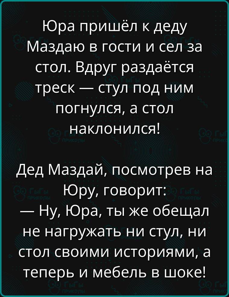 Юра пришёл к деду Маздаю в гости и сел за стол Вдруг раздаётся треск стул под ним погнулся а стол наклонился Дед Маздай посмотрев на Юру говорит Ну Юра ты же обещал не нагружать ни стул ни стол своими историями а теперь и мебель в шоке