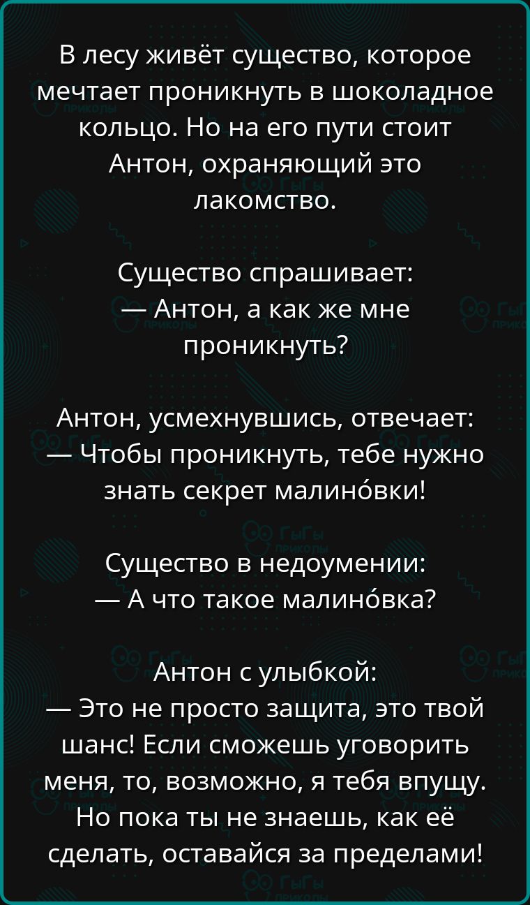 В лесу живёт существо которое мечтает проникнуть в шоколадное кольцо Но на его пути стоит Антон охраняющий это лакомство Существо спрашивает Антон а как же мне проникнуть Антон усмехнувшись отвечает Чтобы проникнуть тебе нужно знать секрет малиновки Существо в недоумении Ачто такое малиновка Антон с улыбкой Это не просто защита это твой шанс Если с