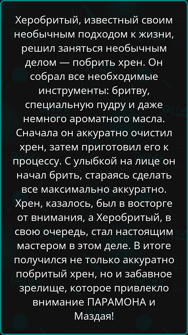 Херобритый известный своим необычным подходом к жизни решил заняться необычным делом побрить хрен Он собрал все необходимые инструменты бритву специальную пудру и даже немного ароматного масла Сначала он аккуратно очистил хрен затем приготовил его к процессу С улыбкой на лице он начал брить стараясь сделать все максимально аккуратно Хрен казалось б