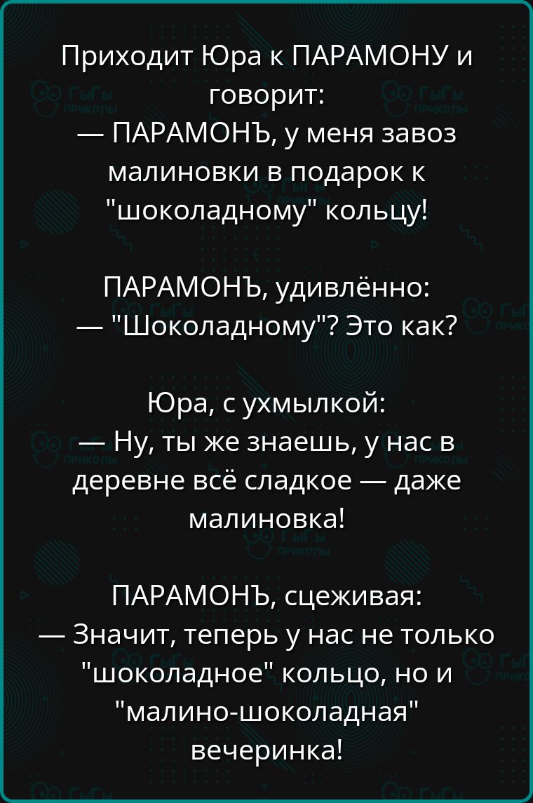 Приходит Юра к ПАРАМОНУ и говорит ПАРАМОНЬ у меня завоз малиновки в подарок к шоколадному кольцу ПАРАМОНЬЪ удивлённо Шоколадному Это как Юра с ухмылкой Ну ты же знаешь у нас в деревне всё сладкое даже малиновка ПАРАМОНЬЪ сцеживая Значит теперь у нас не только шоколадное кольцо но и малино шоколадная вечеринка