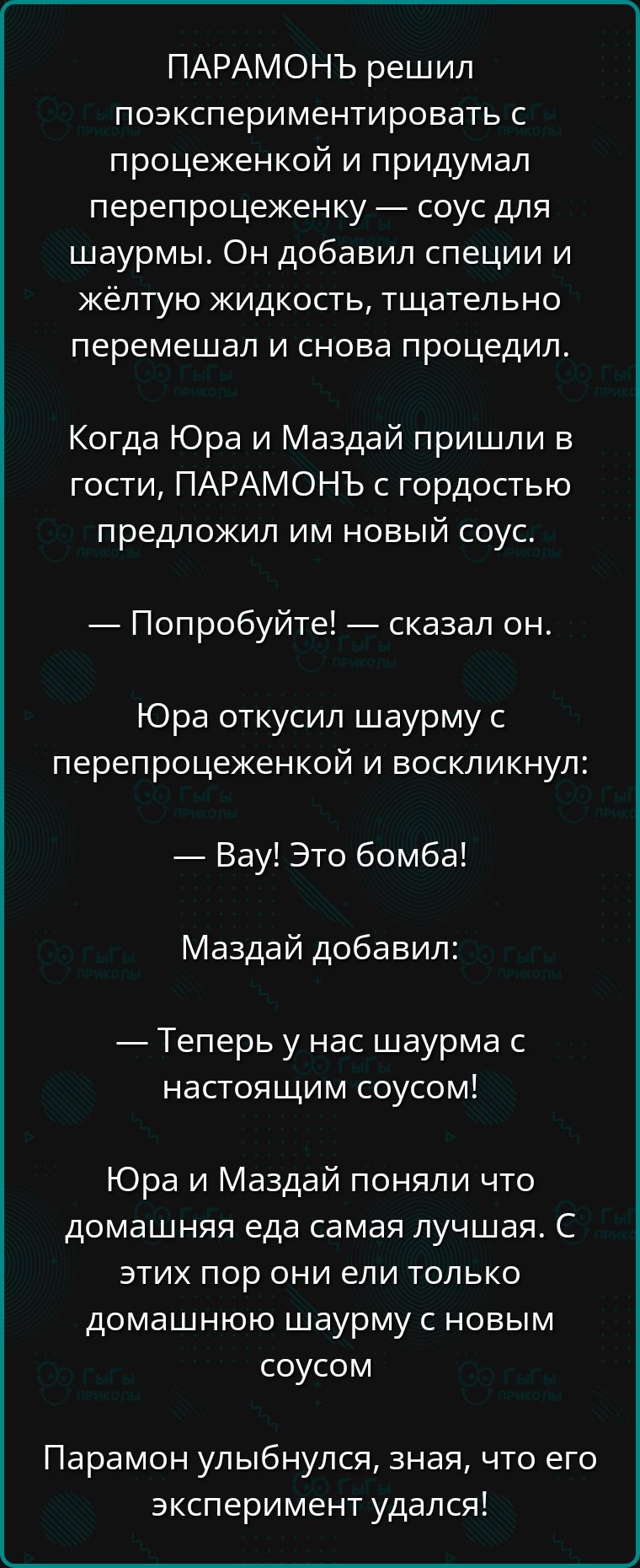 ПАРАМОНЪ решил поэкспериментировать с процеженкой и придумал перепроцеженку соус для шаурмы Он добавил специи и жёлтую жидкость тщательно перемешал и снова процедил Когда Юра и Маздай пришли в гости ПАРАМОНЬЪ с гордостью предложил им новый соус Попробуйте сказал он Юра откусил шаурму с перепроцеженкой и воскликнул Вау Это бомба Маздай добавил Тепер