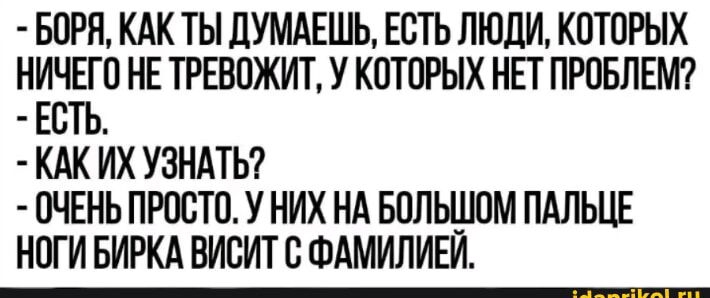 БОРЯ КАК ТЫ ДУМАЕШЬ ЕСТЬ ЛЮДИ КОТОРЫХ НИЧЕГО НЕ ТРЕВОЖИТ У КОТОРЫХ НЕТ ПРОБЛЕМ ЕСТЬ КАК ИХ УЗНАТЬ ОЧЕНЬ ПРОСТО У НИХ НА БОЛЬШОМ ПАЛЬЦЕ НОГИ БИРКА ВИСИТ С ФАМИЛИЕЙ