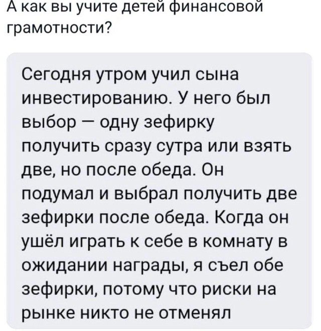 А как вы учите детей финансовой грамотности?

Сегодня утром учил сына инвестированию. У него был выбор — одну зефирку получить сразу утром или взять две, но после обеда. Он подумал и выбрал получить две зефирки после обеда. Когда он ушёл играть к себе в комнату в ожидании награды, я съел обе зефирки, потому что риски на рынке никто не отменял.