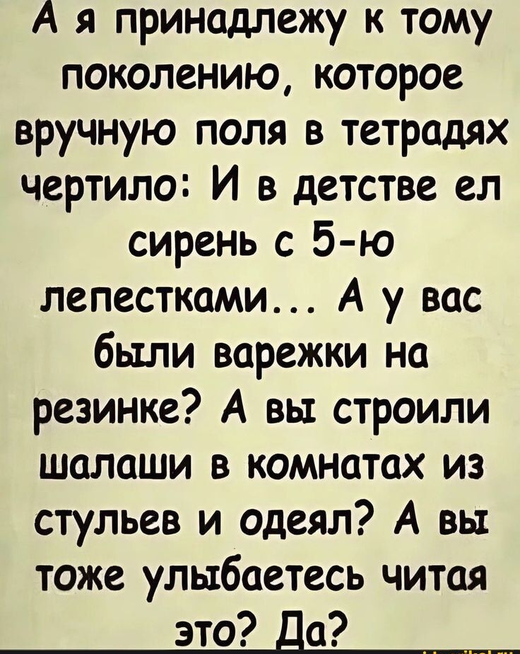А я принадлежу к тому поколению, которое вручную поля в тетрадях чертило: И в детстве ел сирень с 5-ю лепестками... А у вас были варежки на резинке? А вы строили шалаши в комнатах из стульев и одеял? А вы тоже улыбайтесь читаем это? Да?
