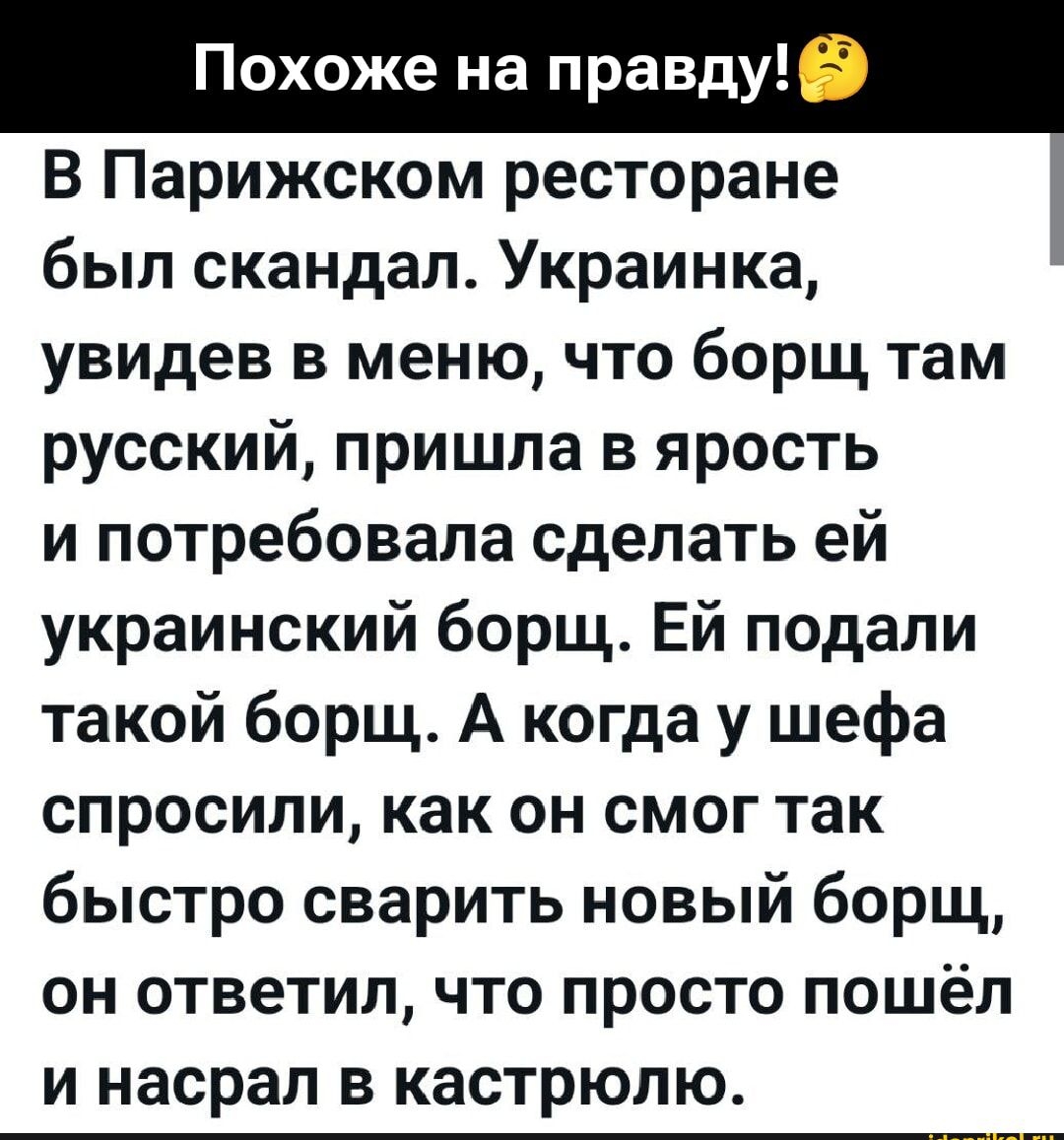 Похоже на правду! В Парижском ресторане был скандал. Украинка, увидев меню, что борщ там русский, пришла в ярость и потребовала сделать ей украинский борщ. Ей подали такой борщ. А когда у шефа спросили, как он смог так быстро сварить новый борщ, он ответил, что просто пошел и насрал в кастрюлю.