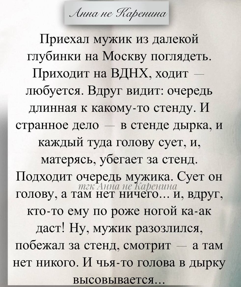 Приехал мужик из далекой глубинки на Москву поглядеть. Приходит на ВДНХ, ходит — любуется. Вдруг видит: очередь длинная к какому-то стенду. И странное дело — в стенде дырка, и каждый туда голову сует, и, матерясь, убывает за стенд.
Подходит очередь мужика. Сует он голову, а там нет ничего... и, вдруг, кто-то ему по роже ногой ка-ак даст! Ну, мужик разозлился, побежал к стенду, смотрит — а там нет никого. И чья-то голова в дырку высовывается…