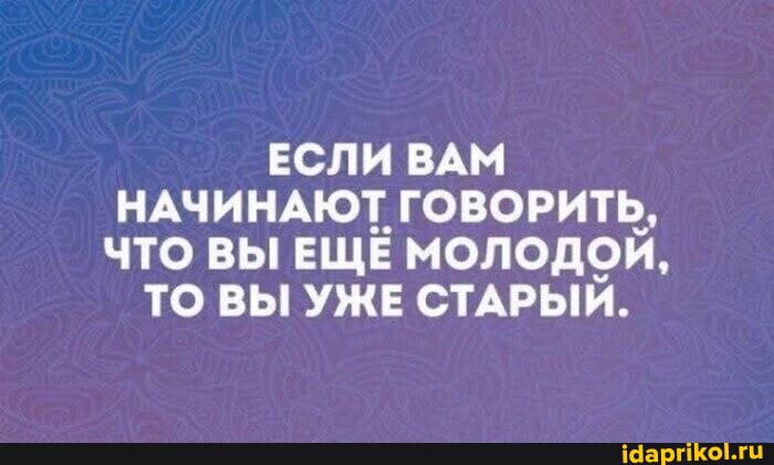 ЕСЛИ ВАМ НАЧИНАЮТ ГОВОРИТЬ, ЧТО ВЫ ЕЩЁ МОЛОДОЙ, ТО ВЫ УЖЕ СТАРЫЙ.
