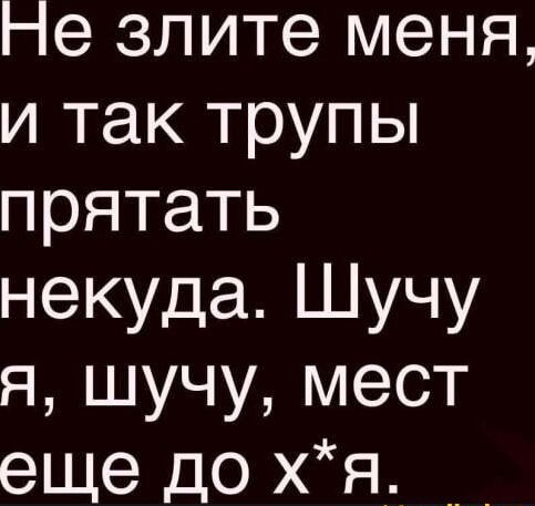 Не зите меня, и так трупы прятать некуда. Шучу я, шучу, мест еще до х*я.