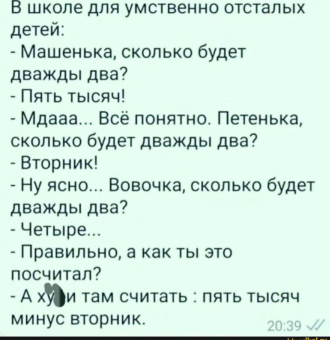 В школе для умственно отсталых детей:
- Машенька, сколько будет дважды два?  
- Пять тысяч!  
- Мдааа... Всё понятно. Петенька, сколько будет дважды два?  
- Вторник!  
- Ну ясно... Вовочка, сколько будет дважды два?  
- Четыре...  
- Правильно, а как ты это посчитал?  
- А хз, и там считать: пять тысяч минус вторник.