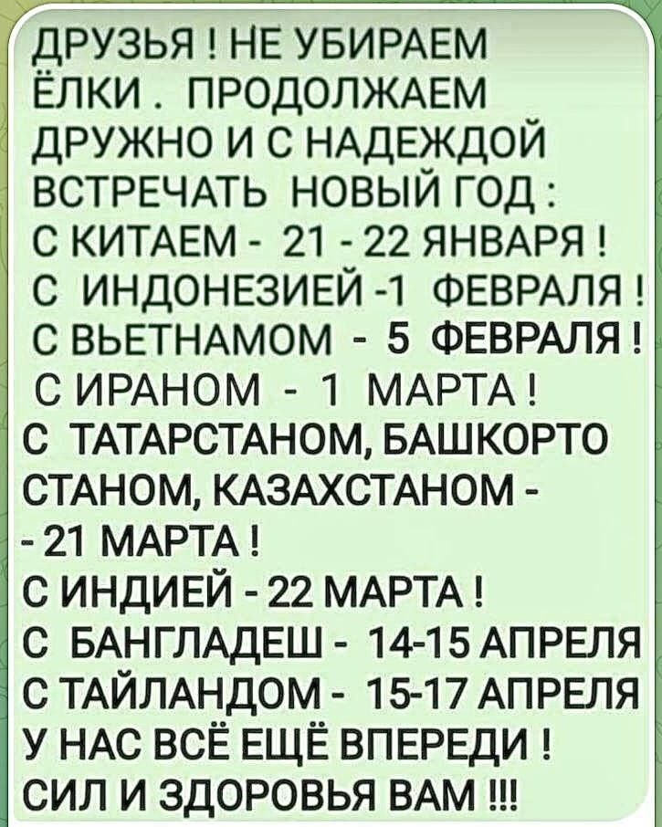 ДРУЗЬЯ ! НЕ УБИРАЕМ ЁЛКИ . ПРОДОЛЖАЕМ ДРУЖНО И С НАДЕЖДОЙ ВСТРЕЧАТЬ НОВЫЙ ГОД : С КИТАЕМ - 21 - 22 ЯНВАРЯ ! С ИНДОНЕЗИЕЙ - 1 ФЕВРАЛЯ ! С ВЬЕТНАМОМ - 5 ФЕВРАЛЯ ! С ИРАНОМ - 1 МАРТА ! С ТАТАРСТАНОМ, БАШКОРТОСТАНОМ, КАЗАХСТАНОМ - 21 МАРТА ! С ИНДИЕЙ - 22 МАРТА ! С БАНГЛАДЕШ - 14-15 АПРЕЛЯ С ТАЙЛАНДОМ - 15-17 АПРЕЛЯ У НАС ВСЁ ЕЩЁ ВПЕРЕДИ СИЛ И ЗДОРОВЬЯ ВАМ !!!