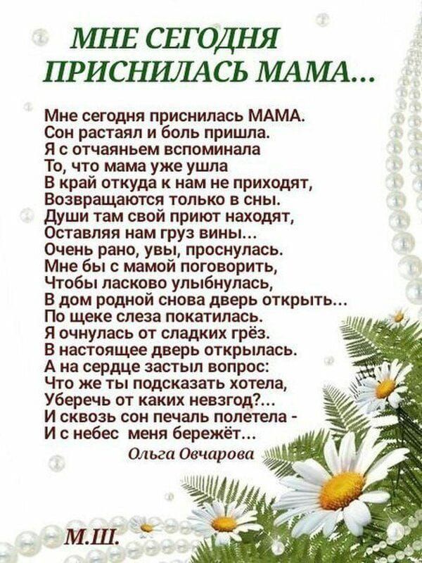 МНЕ СЕГОДНЯ ПРИСНИЛАСЬ МАМА Мне сегодня приснилась МАМА Сон растаял и боль пришла Я с отчаяньем вспоминала То что мама уже ушла В край откуда к нам не приходят Возвращаются только в сны Души там свой приют находят Оставляя нам груз вины Очень рано увы проснулась Мне бы с мамой поговорить Чтобы ласково улыбнулась В дом родной снова дверь открыть По 