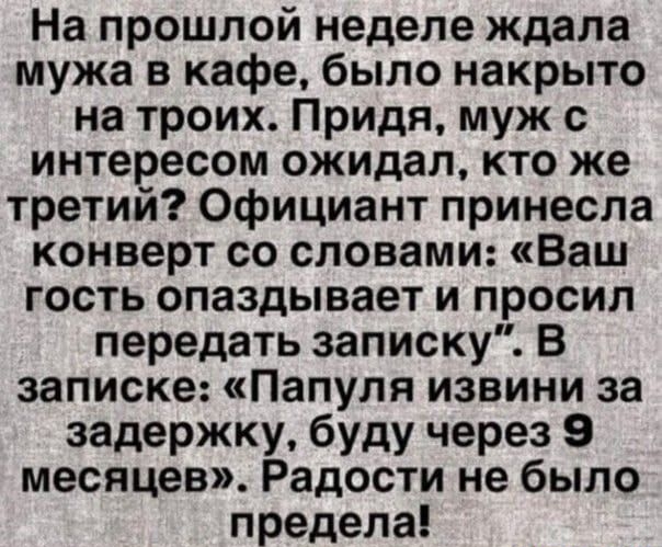 На прошлой неделе ждала мужа в кафе, было накрыто на троих. Придя, муж с интересом ожидал, кто же третий? Официант принесла конверт со словами: «Ваш гость опаздывает и просил передать записку». В записке: «Папуля извини за задержку, буду через 9 месяцев». Радости не было предела!