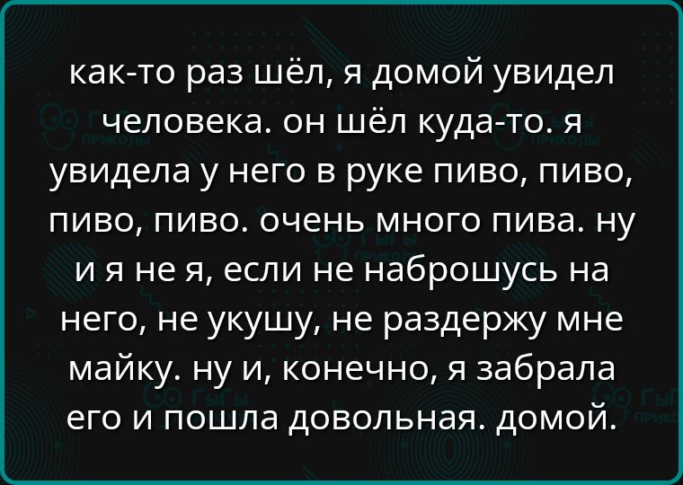 как то раз шёл я домой увидел человека он шёл куда то я увидела у него в руке пиво пиво пиво пиво очень много пива ну ияне я если не наброшусь на него не укушу не раздержу мне майку ну и конечно я забрала его и пошла довольная домой